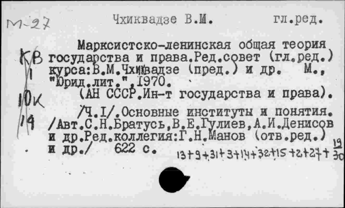 ﻿М-1/
Чхиквадзе В.И.
гл.ред.
Марксистско-ленинская общая теория государства и права.Ред.совет (гл.ред.) I курса:В.М.Чхийзадзе кпред.) и др. М., "Ьрид.лит.",1970. '	.
(АН СССР.Ин-т государства и права).
/4.1/.Основные институты и понятия.
• 1 /Авт.С.Н.Братус ь,В.Е.Гулиев, А. И.Денисов и др.Ред.коллегия:!.Н.Манов (отв.ред.)
- И др./ 622 С. ^343^3^+^5^2115с